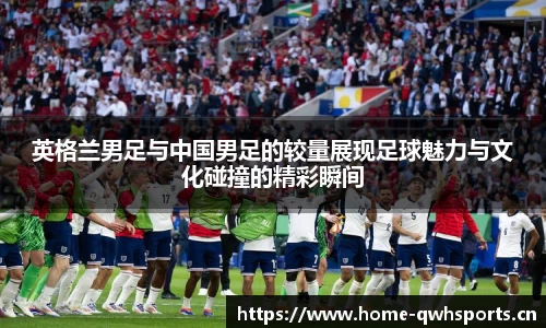 英格兰男足与中国男足的较量展现足球魅力与文化碰撞的精彩瞬间